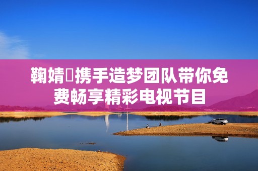 鞠婧祎携手造梦团队带你免费畅享精彩电视节目