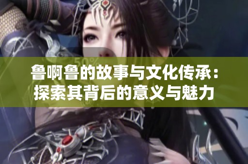 鲁啊鲁的故事与文化传承：探索其背后的意义与魅力