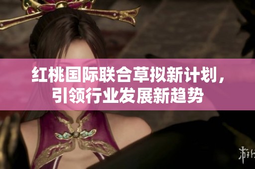 红桃国际联合草拟新计划，引领行业发展新趋势