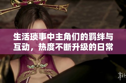 生活琐事中主角们的羁绊与互动，热度不断升级的日常故事