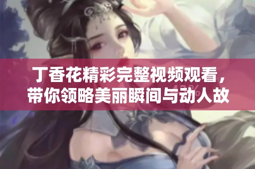 丁香花精彩完整视频观看，带你领略美丽瞬间与动人故事