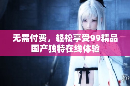 无需付费，轻松享受99精品国产独特在线体验