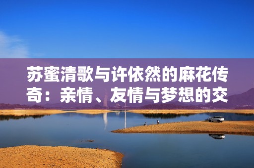 苏蜜清歌与许依然的麻花传奇：亲情、友情与梦想的交织故事