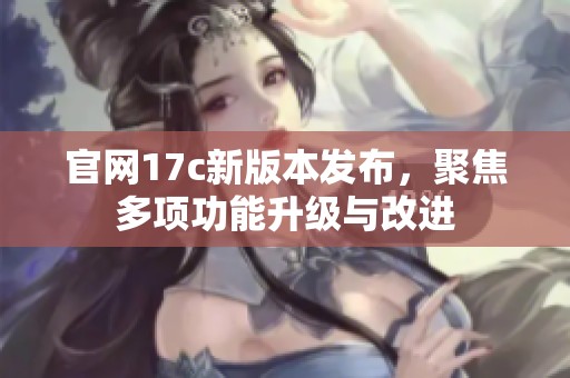 官网17c新版本发布，聚焦多项功能升级与改进