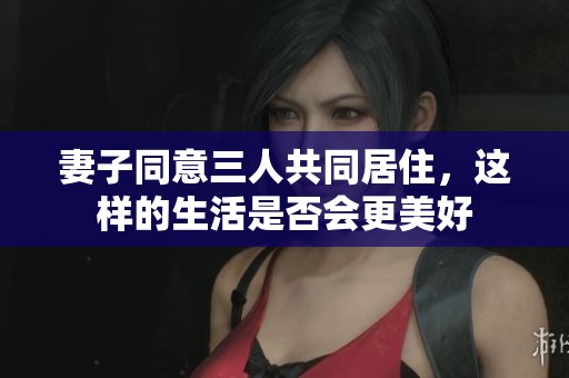 妻子同意三人共同居住，这样的生活是否会更美好