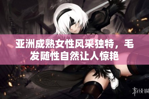 亚洲成熟女性风采独特，毛发随性自然让人惊艳