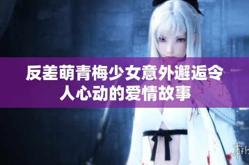 反差萌青梅少女意外邂逅令人心动的爱情故事