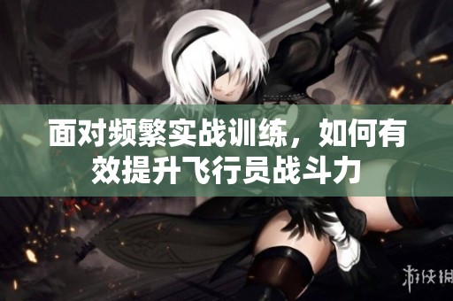 面对频繁实战训练，如何有效提升飞行员战斗力