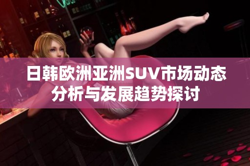 日韩欧洲亚洲SUV市场动态分析与发展趋势探讨