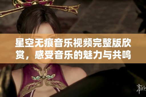 星空无痕音乐视频完整版欣赏，感受音乐的魅力与共鸣