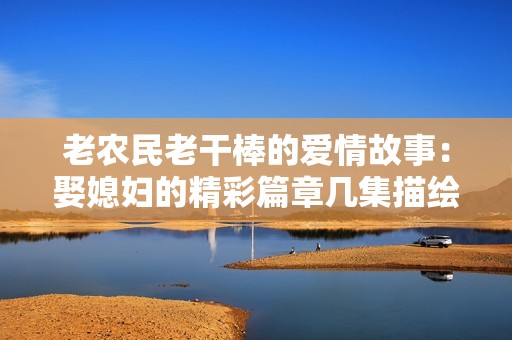 老农民老干棒的爱情故事：娶媳妇的精彩篇章几集描绘