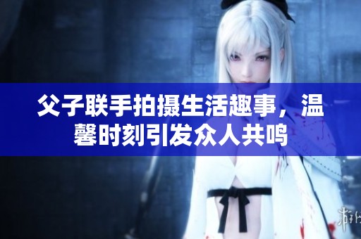 父子联手拍摄生活趣事，温馨时刻引发众人共鸣