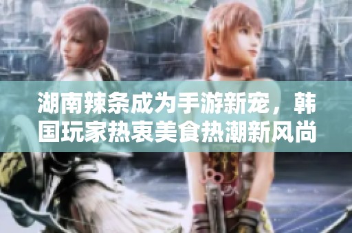 湖南辣条成为手游新宠，韩国玩家热衷美食热潮新风尚