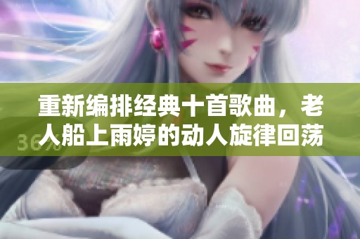 重新编排经典十首歌曲，老人船上雨婷的动人旋律回荡心间