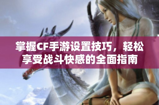 掌握CF手游设置技巧，轻松享受战斗快感的全面指南