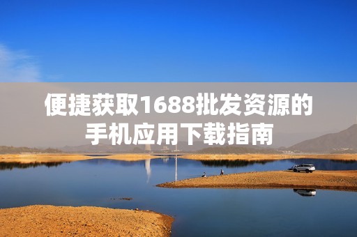 便捷获取1688批发资源的手机应用下载指南