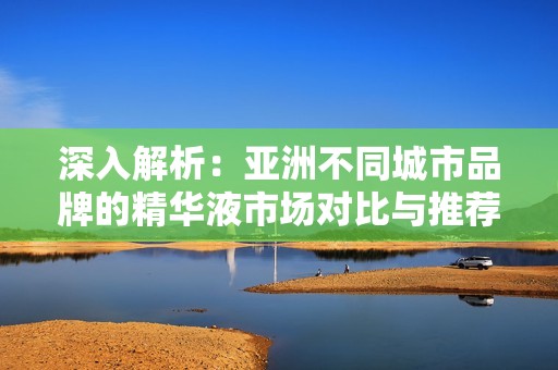 深入解析：亚洲不同城市品牌的精华液市场对比与推荐