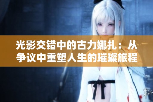 光影交错中的古力娜扎：从争议中重塑人生的璀璨旅程