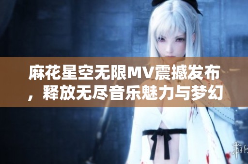 麻花星空无限MV震撼发布，释放无尽音乐魅力与梦幻视觉体验