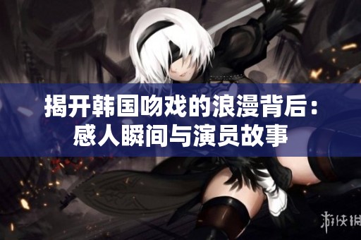 揭开韩国吻戏的浪漫背后：感人瞬间与演员故事
