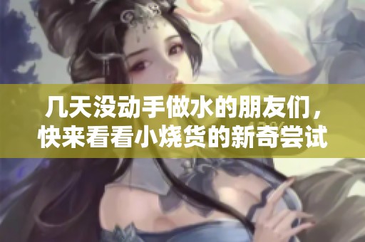 几天没动手做水的朋友们，快来看看小烧货的新奇尝试吧