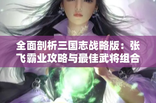 全面剖析三国志战略版：张飞霸业攻略与最佳武将组合解析