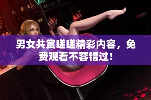 男女共赏嗟嗟精彩内容，免费观看不容错过！