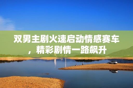双男主剧火速启动情感赛车，精彩剧情一路飙升