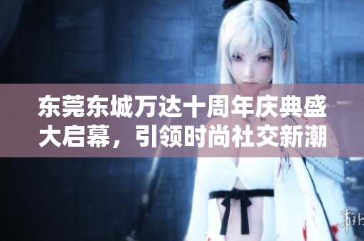 东莞东城万达十周年庆典盛大启幕，引领时尚社交新潮流