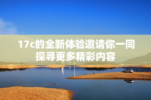 17c的全新体验邀请你一同探寻更多精彩内容