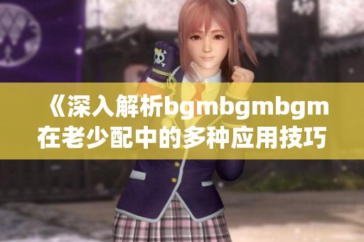《深入解析bgmbgmbgm在老少配中的多种应用技巧》