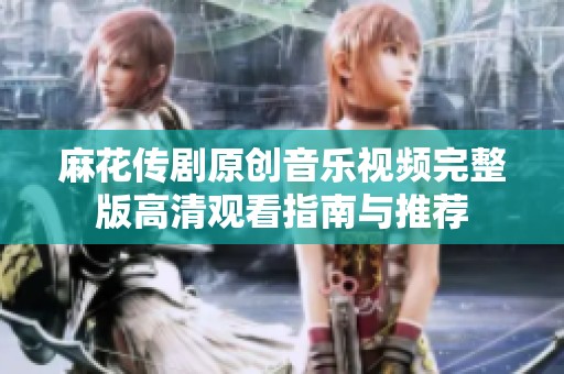 麻花传剧原创音乐视频完整版高清观看指南与推荐