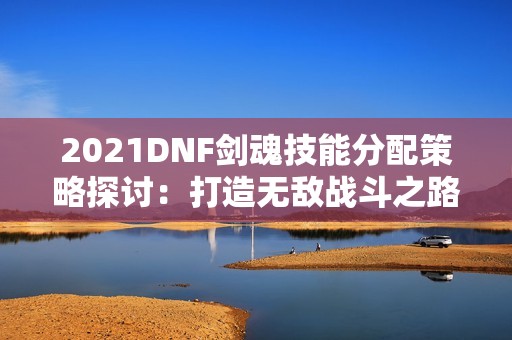 2021DNF剑魂技能分配策略探讨：打造无敌战斗之路