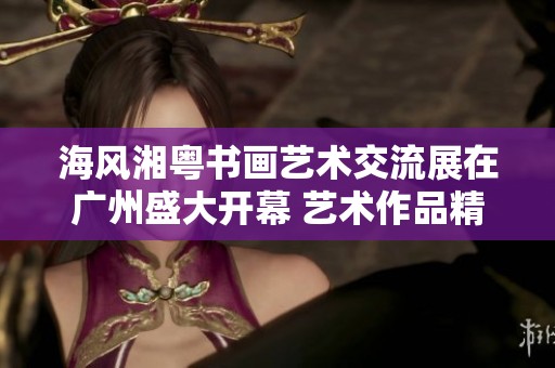 海风湘粤书画艺术交流展在广州盛大开幕 艺术作品精彩纷呈