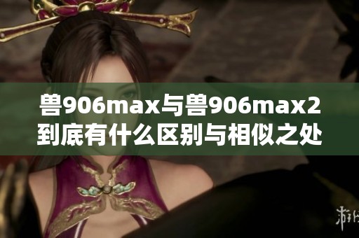 兽906max与兽906max2到底有什么区别与相似之处