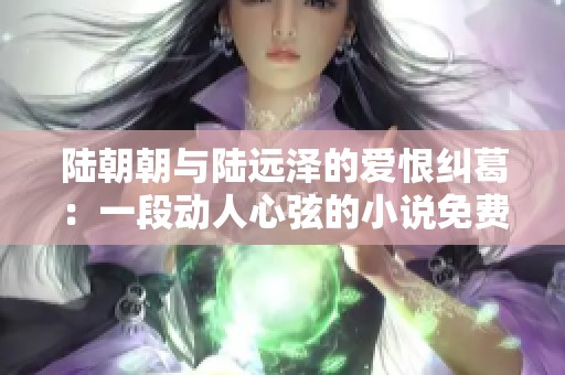 陆朝朝与陆远泽的爱恨纠葛：一段动人心弦的小说免费在线阅读