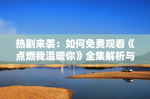 热剧来袭：如何免费观看《点燃我温暖你》全集解析与推荐