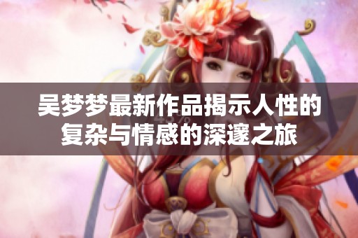 吴梦梦最新作品揭示人性的复杂与情感的深邃之旅