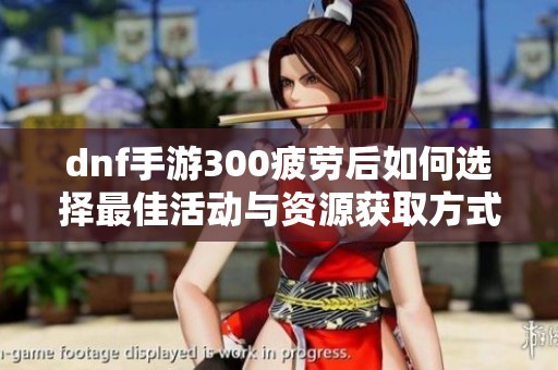 dnf手游300疲劳后如何选择最佳活动与资源获取方式