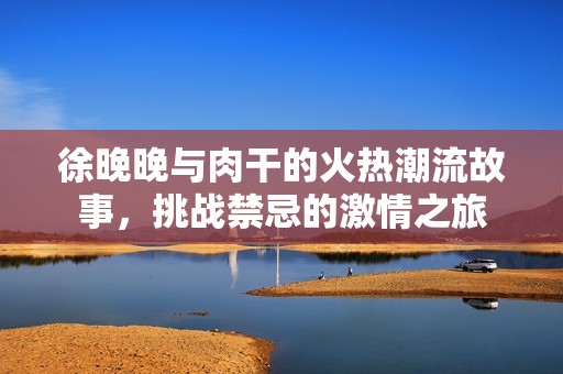 徐晚晚与肉干的火热潮流故事，挑战禁忌的激情之旅