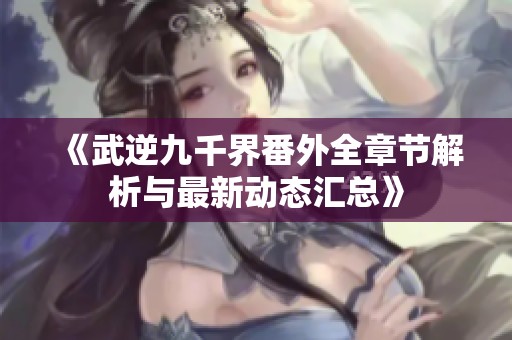 《武逆九千界番外全章节解析与最新动态汇总》