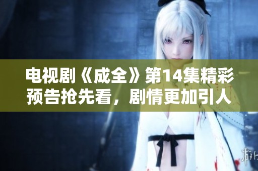 电视剧《成全》第14集精彩预告抢先看，剧情更加引人入胜