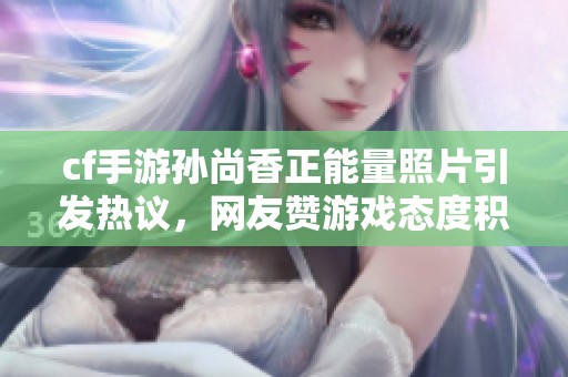 cf手游孙尚香正能量照片引发热议，网友赞游戏态度积极向上