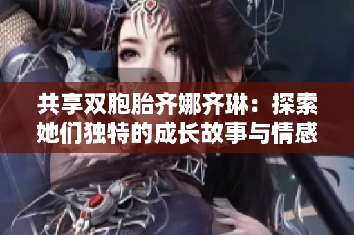 共享双胞胎齐娜齐琳：探索她们独特的成长故事与情感世界
