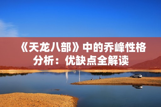 《天龙八部》中的乔峰性格分析：优缺点全解读