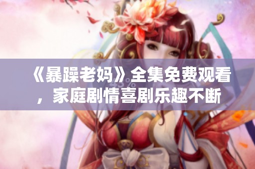 《暴躁老妈》全集免费观看，家庭剧情喜剧乐趣不断