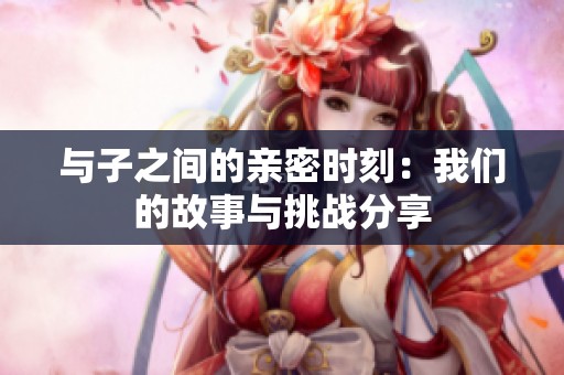 与子之间的亲密时刻：我们的故事与挑战分享