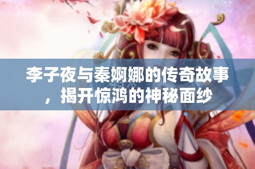 李子夜与秦婀娜的传奇故事，揭开惊鸿的神秘面纱