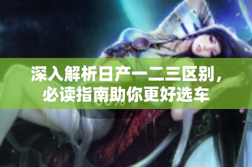 深入解析日产一二三区别，必读指南助你更好选车