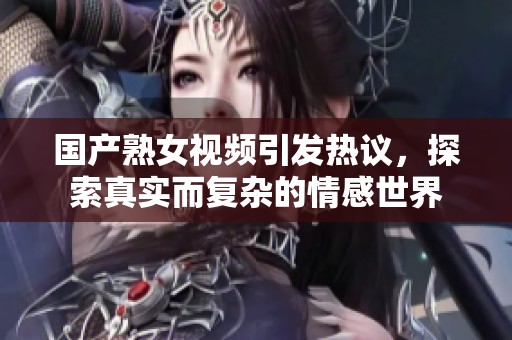国产熟女视频引发热议，探索真实而复杂的情感世界